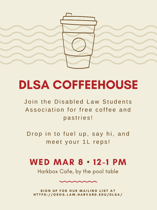 Flyer reading DLSA Coffeehouse. Join the Disabled Law Students Association for free coffee and pastries! Wednesday, March 8 from 12 to 1 PM in the Harkbox café by the pool table.