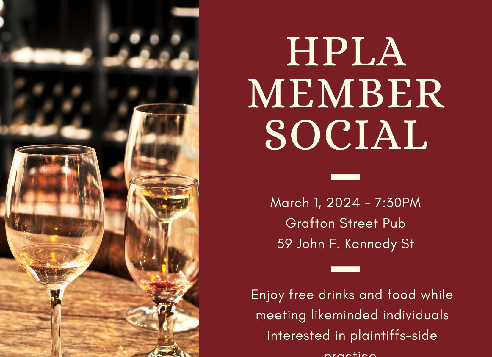 HPLA Member Social March 1, 2024 at 7:30 PM Grafton Street Pub 59 John F. Kennedy St Enjoy free drinks and food while meeting likeminded individuals interested in plaintiffs-side practice.