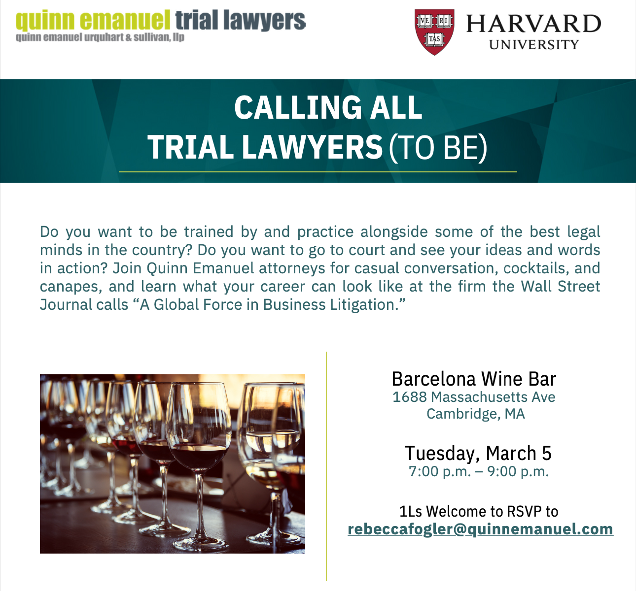 Quinn Emanuel trial lawyers Do you want to be trained by and practice alongside some of the best legal minds in the country? Do you want to go to court and see your ideas and words in action? Join Quinn Emanuel attorneys for casual conversation, cocktails, and canapes, and learn what your career can look like at the firm the Wall Street Journal calls “A Global Force in Business Litigation” Barcelona Wine Bar 1688 Massachusetts Ave Cambridge, MA Tuesday, March 5 7:00 - 9:00 pm 1Ls Welcome to RSVP to rebeccafogler@quinnemanuel.com