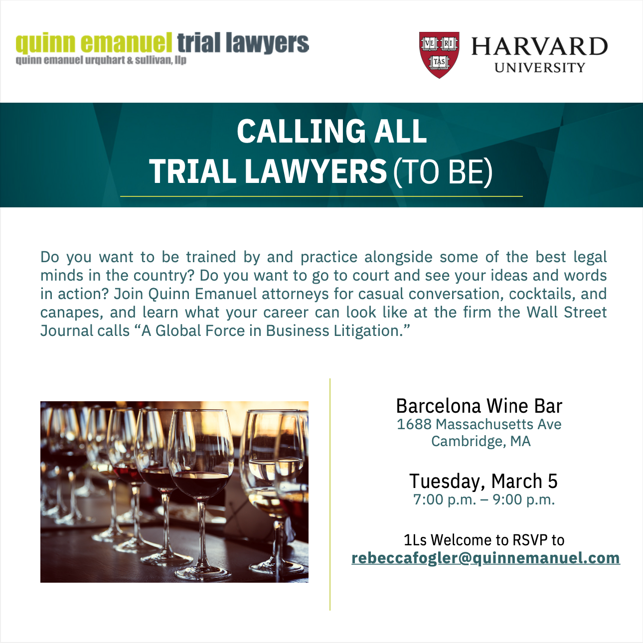 Quinn Emanuel trial lawyers Do you want to be trained by and practice alongside some of the best legal minds in the country? Do you want to go to court and see your ideas and words in action? Join Quinn Emanuel attorneys for casual conversation, cocktails, and canapes, and learn what your career can look like at the firm the Wall Street Journal calls “A Global Force in Business Litigation” Barcelona Wine Bar 1688 Massachusetts Ave Cambridge, MA Tuesday, March 5 7:00 - 9:00 pm 1Ls Welcome to RSVP to rebeccafogler@quinnemanuel.com