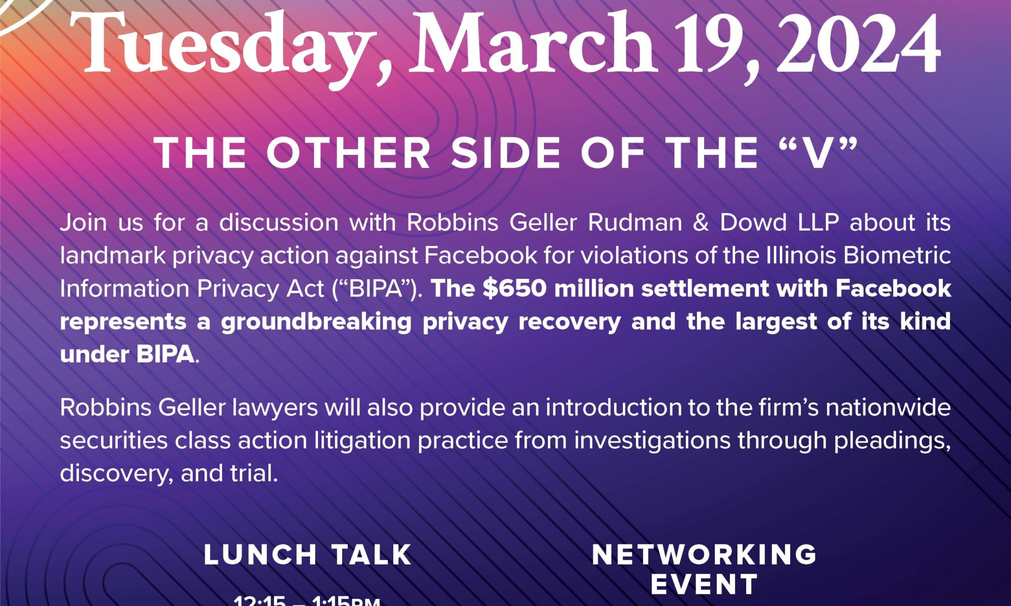 Tuesday, March 19, 12:15 PM – 1:15 PM, WCC 2009 Join us for a discussion with Robbins Geller Rudman & Dowd LLP about its landmark privacy action against Facebook for violations of the Illinois Biometric Information Privacy Act (“BIPA”). The $650 million settlement represents a groundbreaking privacy recovery and the largest of its kind under BIPA. Robbins Geller lawyers will also provide an introduction to the firm’s nationwide securities class action litigation practice from investigations through pleadings, discovery, and trial. Lunch will be provided from Tatte! RSVP here!