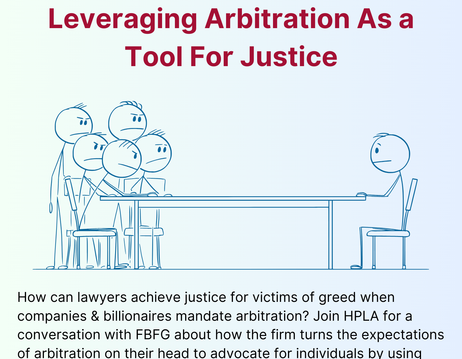Beating Billionaires & Companies At Their Own Game: Leveraging Arbitration As a Tool For Justice Thursday, October 3 @ 12:20pm — WCC 1010 — Lunch Served from Flour How can lawyers achieve justice for victims of greed when companies & billionaires mandate arbitration? Join HPLA for a conversation with Finkelstein Blankinship Frei-Pearson & Garber (FBFG) about how How can lawyers achieve justice for victims of greed when companies & billionaires mandate arbitration? Join HPLA for a conversation with FBFG about how the firm turns the expectations of arbitration on their head to advocate for individuals by using arbitration as a tool to champion plaintiffs’ rights. Please RSVP here.