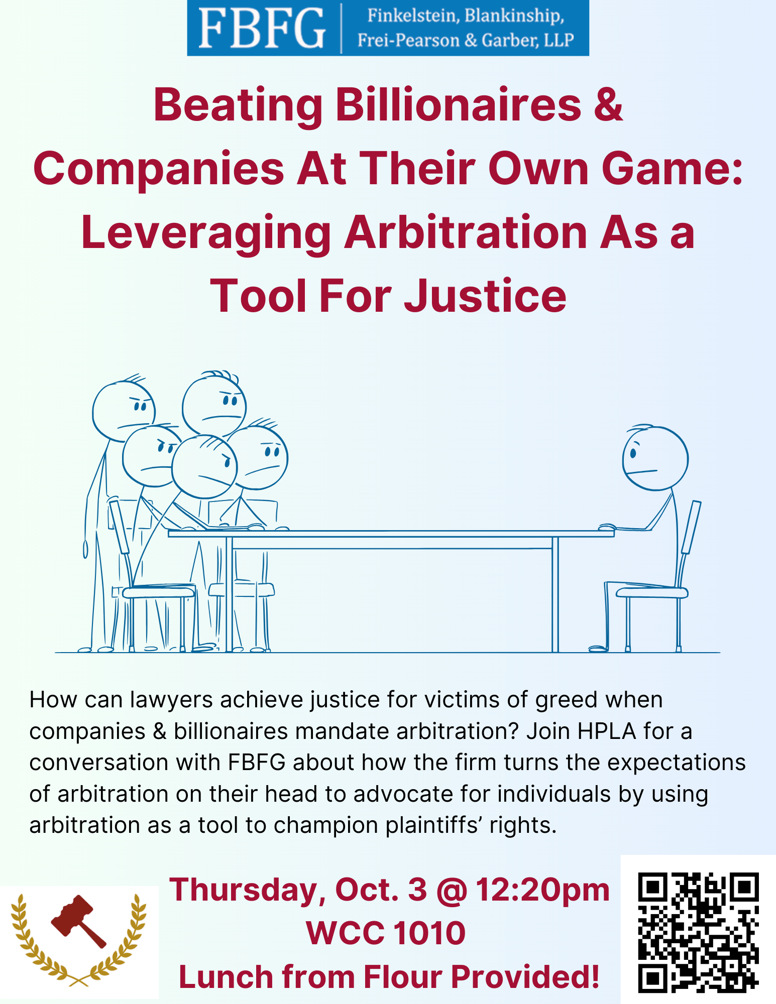 Beating Billionaires & Companies At Their Own Game: Leveraging Arbitration As a Tool For Justice Thursday, October 3 @ 12:20pm — WCC 1010 — Lunch Served from Flour How can lawyers achieve justice for victims of greed when companies & billionaires mandate arbitration? Join HPLA for a conversation with Finkelstein Blankinship Frei-Pearson & Garber (FBFG) about how How can lawyers achieve justice for victims of greed when companies & billionaires mandate arbitration? Join HPLA for a conversation with FBFG about how the firm turns the expectations of arbitration on their head to advocate for individuals by using arbitration as a tool to champion plaintiffs’ rights. Please RSVP here.