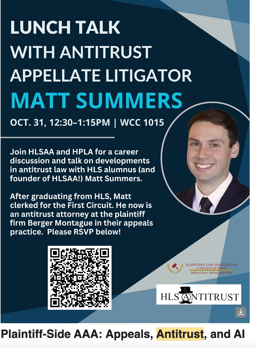 LUNCH TALK WITH ANTITRUST APPELLATE LITIGATOR MATT SUMMERS OCT. 31, 12:30-1:15PM | WCC 1015 Join HLSAA and HPLA for a career discussion and talk on developments in antitrust law with HLS alumnus (and founder of HLSAA!) Matt Summers. After graduating from HLS, Matt clerked for the First Circuit. He now is an antitrust attorney at the plaintiff firm Berger Montague in their appeals practice. Please RSVP below!