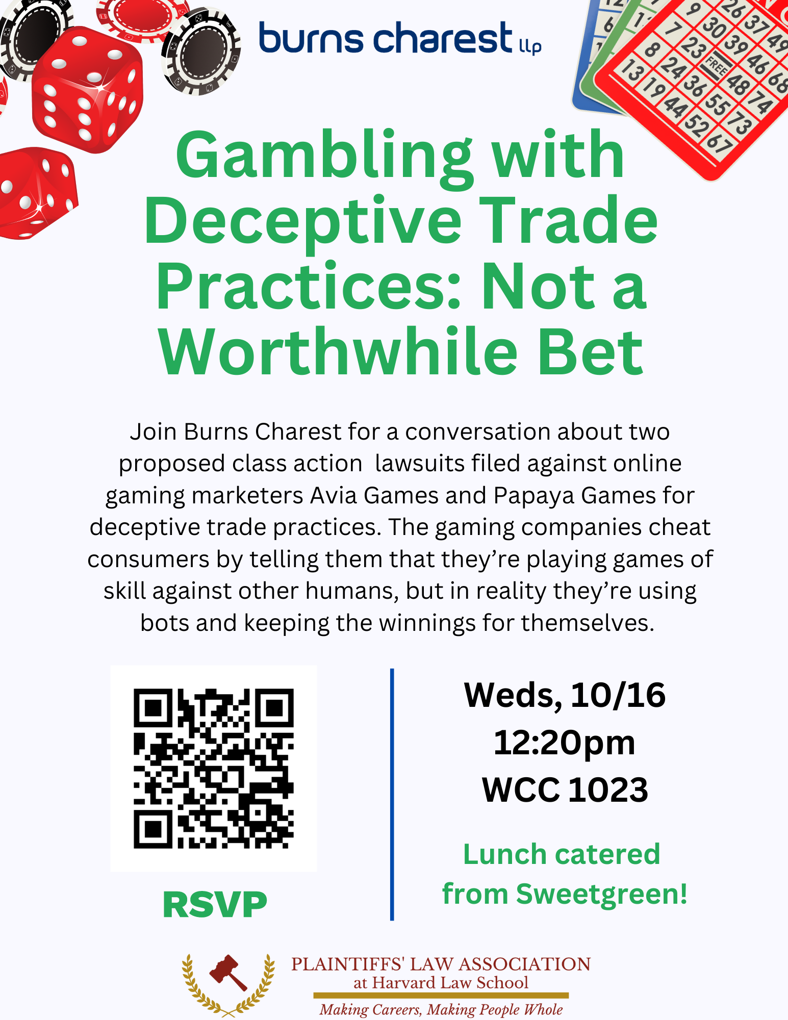 Gambling with Deceptive Trade Practices: Not a Worthwhile Bet Wednesday, October 16 @ 12:20pm — WCC 1023 Join Burns Charest for a conversation about two proposed class action lawsuits filed against online gaming marketers Avia Games and Papaya Games for deceptive trade practices. The gaming companies cheat consumers by telling them that they’re playing games of skill against other humans, but in reality they’re using bots and keeping the winnings for themselves. Lunch from Sweetgreen will be served. Please RSVP here.