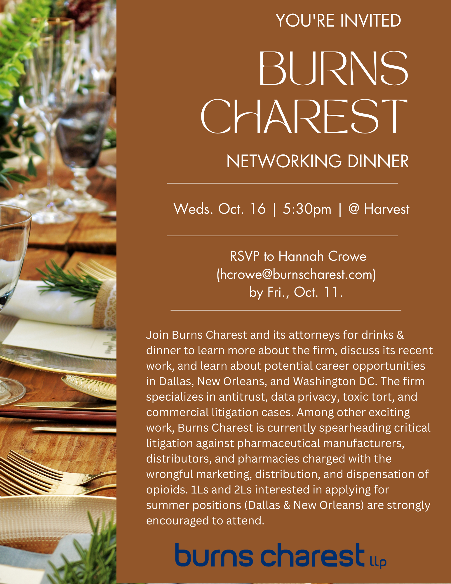 You're Invited: Burns Charest Networking Dinner!  Wednesday, October 16 — 5:30pm  — @ Harvest (Restaurant) Burns Charest (BC) is a plaintiff-side litigation firm with offices in Dallas, New Orleans, and Washington D.C. It was founded in 2015, and in its nine-year history, has achieved stunning results in major antitrust, data privacy, toxic tort, and commercial litigation cases. Among other exciting work, BC is currently spearheading critical litigation against pharmaceutical manufacturers, distributors, and pharmacies charged with the wrongful marketing, distribution, and dispensation of opioids. BC lawyers have been honored by nearly all relevant attorney-ratings platforms, including Texas Lawyer, American Antitrust Institute, American Law Institute, Chambers and Partners, National Law Journal, Benchmark Litigation, and Lawdragon. RSVP to Hannah Crowe (hcrowe@burnscharest.com) by Friday, October 11, 2024. Because this is a reservation, please only RSVP if you're sure you can make it.