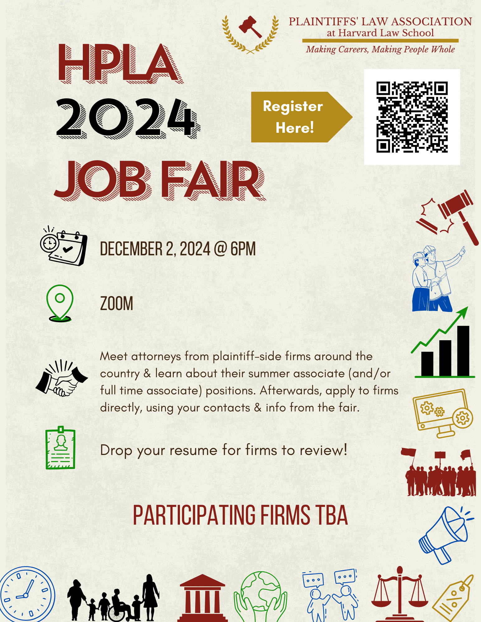 HPLA 2024 JOB FAIR Register Here. DECEMBER 2, 2024 @ 6PM ZOOM Meet attorneys from plaintiff-side firms around the country & learn about their summer associate (and/ or full time associate positions. Afterwards, apply to firms directly, using your contacts & into from the fair. Drop your resume for firms to review! PARTICIPATING FIRMS TBA